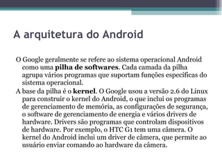 A arquitetura do Android O Google geralmente se refere ao sistema operacional Android como uma  pilha de softwares . Cada camada da pilha agrupa vários programas que suportam funções específicas do sistema operacional. A base da pilha é o  kernel . O Google usou a versão 2.6 do Linux para construir o kernel do Android, o que inclui os programas de gerenciamento de memória, as configurações de segurança, o software de gerenciamento de energia e vários drivers de hardware. Drivers são programas que controlam dispositivos de hardware. Por exemplo, o HTC G1 tem uma câmera. O kernel do Android inclui um driver de câmera, que permite ao usuário enviar comando ao hardware da câmera. 