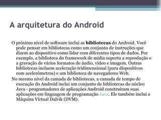 A arquitetura do Android O próximo nível de software inclui as  bibliotecas  do Android. Você pode pensar em bibliotecas como um conjunto de instruções que dizem ao dispositivo como lidar com diferentes tipos de dados. Por exemplo, a biblioteca do framework de mídia suporta a reprodução e a gravação de vários formatos de áudio, vídeo e imagem. Outras bibliotecas incluem aceleração tridimensional (para dispositivos com acelerômetros) e um biblioteca de navegadores Web. No mesmo nível da camada de bibliotecas, a camada de tempo de execução do Android inclui um conjunto de bibliotecas do núcleo Java - programadores de aplicações Android construíram suas aplicações em linguagem de programação  Java . Ele também inclui a Máquina Virtual Dalvik (DVM). 