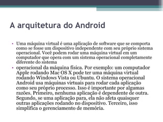 A arquitetura do Android Uma máquina virtual é uma aplicação de software que se comporta como se fosse um dispositivo independente com seu próprio sistema operacional. Você podem rodar uma máquina virtual em um computador que opera com um sistema operacional completamente diferente do sistema operacional da máquina física. Por exemplo: um computador Apple rodando Mac OS X pode ter uma máquina virtual rodando Windows Vista ou Ubuntu. O sistema operacional Android usa máquinas virtuais para rodar cada aplicação como seu próprio processo. Isso é importante por algumas razões. Primeiro, nenhuma aplicação é dependente de outra. Segundo, se uma aplicação para, ela não afeta quaisquer outras aplicações rodando no dispositivo. Terceiro, isso simplifica o gerenciamento de memória. 