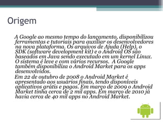 Origem A Google ao mesmo tempo do lançamento, disponibilizou ferramentas e tutoriais para auxiliar os desenvolvedores na nova plataforma. Os arquivos de Ajuda (Help), o SDK (software development kit) e o Android OS são baseados em Java sendo executado em um kernel Linux. O sistema é leve e com vários recursos.  A Google também disponibiliza o Android Market para os apps desenvolvidos.  Em 22 de outubro de 2008 o Android Market é apresentado aos usuários finais, tendo disponíveis aplicativos grátis e pagos. Em março de 2009 o Android Market tinha cerca de 2 mil apps. Em março de 2010 já havia cerca de 40 mil apps no Android Market.  