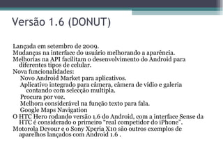 Versão 1.6 (DONUT)  Lançada em setembro de 2009.  Mudanças na interface do usuário melhorando a aparência.  Melhorias na API facilitam o desenvolvimento do Android para diferentes tipos de celular.  Nova funcionalidades:  Novo Android Market para aplicativos.  Aplicativo integrado para câmera, câmera de vídio e galeria contando com selecção multípla.  Procura por voz.  Melhora considerável na função texto para fala.  Google Maps Navigation  O HTC Hero rodando versão 1.6 do Android, com a interface Sense da HTC é considerado o primeiro “real competidor do iPhone”.  Motorola Devour e o Sony Xperia X10 são outros exemplos de aparelhos lançados com Android 1.6 . 