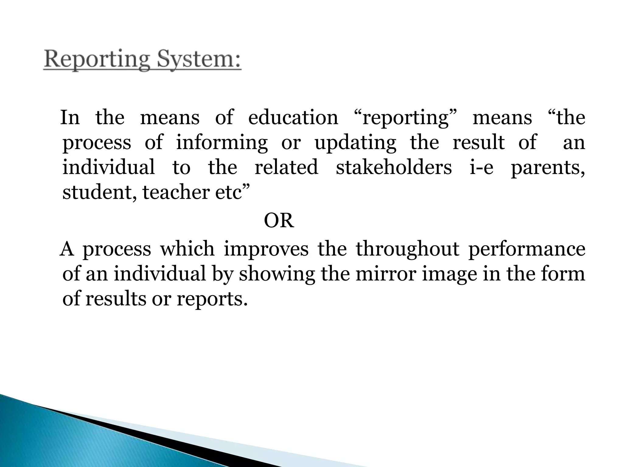 In the means of education “reporting” means “the
process of informing or updating the result of an
individual to the related stakeholders i-e parents,
student, teacher etc”
OR
A process which improves the throughout performance
of an individual by showing the mirror image in the form
of results or reports.
 
