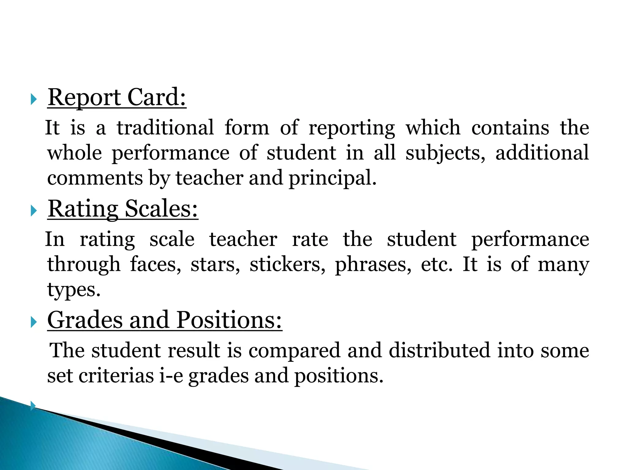  Report Card:
It is a traditional form of reporting which contains the
whole performance of student in all subjects, additional
comments by teacher and principal.
 Rating Scales:
In rating scale teacher rate the student performance
through faces, stars, stickers, phrases, etc. It is of many
types.
 Grades and Positions:
The student result is compared and distributed into some
set criterias i-e grades and positions.

 
