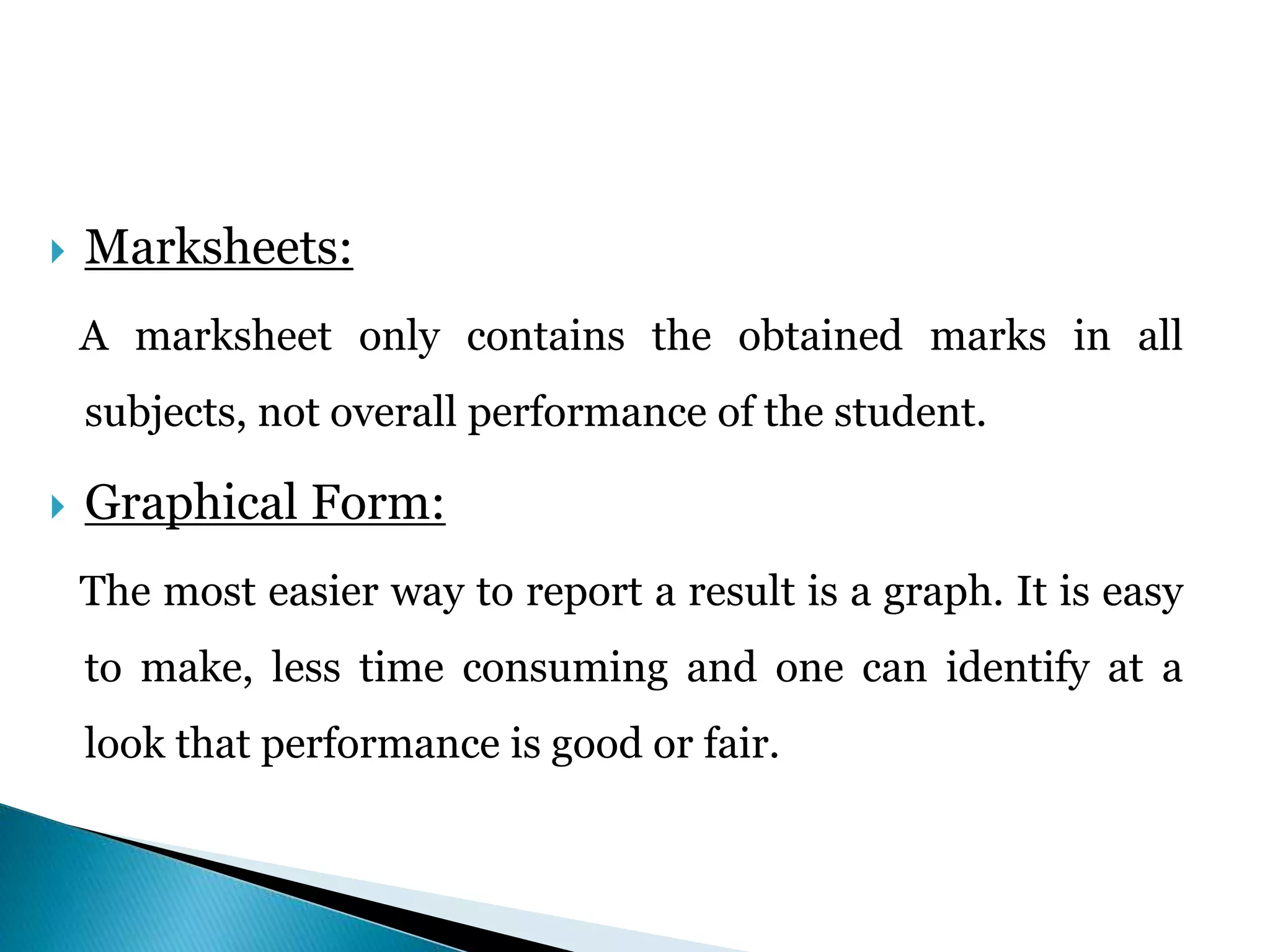  Marksheets:
A marksheet only contains the obtained marks in all
subjects, not overall performance of the student.
 Graphical Form:
The most easier way to report a result is a graph. It is easy
to make, less time consuming and one can identify at a
look that performance is good or fair.
 
