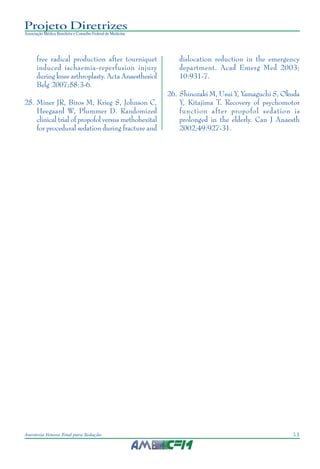 11Anestesia Venosa Total para Sedação
Projeto Diretrizes
Associação Médica Brasileira e Conselho Federal de Medicina
free radical production after tourniquet
induced ischaemia-reperfusion injury
during knee arthroplasty. Acta Anaesthesiol
Belg 2007;58:3-6.
25. Miner JR, Biros M, Krieg S, Johnson C,
Heegaard W, Plummer D. Randomized
clinical trial of propofol versus methohexital
for procedural sedation during fracture and
dislocation reduction in the emergency
department. Acad Emerg Med 2003;
10:931-7.
26. Shinozaki M, Usui Y, Yamaguchi S, Okuda
Y, Kitajima T. Recovery of psychomotor
function after propofol sedation is
prolonged in the elderly. Can J Anaesth
2002;49:927-31.
 