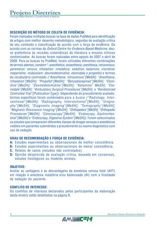 Projeto Diretrizes
Associação Médica Brasileira e Conselho Federal de Medicina
2 Anestesia Venosa Total para Sedação
DESCRIÇÃO DO MÉTODO DE COLETA DE EVIDÊNCIA:
Foram realizadas múltiplas buscas na base de dados PubMed para identificação
de artigos com melhor desenho metodológico, seguidas de avaliação crítica
de seu conteúdo e classificação de acordo com a força da evidência. De
acordo com as normas do Oxford Centre for Evidence Based Medicine, deu-
se preferência às revisões sistemáticas da literatura e ensaios clínicos
randomizados. As buscas foram realizadas entre agosto de 2007 e abril de
2008. Para as buscas no PubMed, foram utilizadas diferentes combinações
de termos abertos (random*; anesthetics; anaesthesia; anesthesia; intravenous;
parenteral; venous; inhalation; inhalatory; sedation; ketamine; clonidine;
meperidine; midazolam; dexmedetomidine; etomidate e propofol) e termos
do vocabulário controlado (“Anesthesia, Intravenous”[MeSH]; “Anesthesia,
Inhalation”[MeSH]; “Propofol”[MeSH]; “Benzodiazepines”[MeSH]; “Cloni-
dine”[MeSH]; “Dexmedetomidine”[MeSH]; “Ketamine” MeSH]; “Eto-
midate”[MeSH]; “Ambulatory Surgical Procedures”[MeSH]; e “Randomized
Controlled Trial”[Publication Type]). Dependendo do procedimento avaliado,
termos específicos foram combinados para a busca (“Radiology, Inter-
ventional”[MeSH]; “Radiography, Interventional”[MeSH]; “Urogra-
phy”[MeSH]; “Diagnostic Imaging”[MeSH]; “Tomography”[MeSH];
“Magnetic Resonance Imaging”[MeSH]; “Orthopedics”[MeSH]; “Orthopedic
Procedures”[MeSH]; “Colonoscopy”[MeSH]; “Endoscopy, Gastrointes-
tinal”[MeSH] e “Endoscopy, Digestive System”[MeSH]). Foram selecionados
os estudos que compararam diferentes classes de drogas venosas e anestésicos
voláteis em pacientes submetidos a procedimento ou exame diagnóstico com
uso de sedação.
GRAU DE RECOMENDAÇÃO E FORÇA DE EVIDÊNCIA:
A: Estudos experimentais ou observacionais de melhor consistência.
B: Estudos experimentais ou observacionais de menor consistência.
C: Relatos de casos (estudos não controlados).
D: Opinião desprovida de avaliação crítica, baseada em consensos,
estudos fisiológicos ou modelos animais.
OBJETIVO:
Avaliar as vantagens e as desvantagens da anestesia venosa total (AVT)
em relação à anestesia inalatória e/ou balanceada (AI) com a finalidade
de sedação do paciente.
CONFLITO DE INTERESSE:
Os conflitos de interesse declarados pelos participantes da elaboração
desta diretriz estão detalhados na página 8.
 