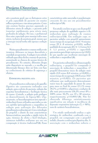 Projeto Diretrizes
Associação Médica Brasileira e Conselho Federal de Medicina
4 Anestesia Venosa Total para Sedação
até a anestesia geral, que se distinguem entre
si pela capacidade do paciente em manter
reflexos protetores e vias aéreas patentes. Como
não existem limites precisos separando os
diferentes níveis de sedação, o paciente pode
transitar rapidamente para níveis mais
profundos de sedação. Por isso, o profissional
deve estar capacitado para manejar todos esses
níveis, inclusive de anestesia geral, mesmo que
a intenção inicial tenha sido apenas a sedação
leve.
Muitos procedimentos e exames médicos são
invasivos, dolorosos ou trazem desconforto e
ansiedade aos pacientes. A sedação é um método
utilizado para alívio da dor e manejo do paciente,
aumentando as chances de sucesso técnico do
procedimento. No entanto, diferentes drogas
estão disponíveis no mercado, e a escolha por
determinado fármaco deve ser feita com base
no conhecimento de critérios de segurança e
eficácia.
ENDOSCOPIA DIGESTIVA ALTA
Os procedimentos endoscópicos do aparelho
digestivo são comumente realizados com
sedação, para conforto do paciente, redução das
respostas hemodinâmicas e facilitação técnica
do exame. Contudo, a sedação pode predispor
ao desenvolvimento de hipoxia3
(C). Clas-
sicamente, os benzodiazepínicos (em especial o
midazolam) foram utilizados associados ou não
aos opióides (principalmente a meperidina na
sedação para realização dos diferentes
procedimentos endoscópicos). Com a introdução
do propofol, e diante de suas características
farmacocinéticas associadas a rápido início de
ação, término de efeito e fácil titulação,
inúmeros trabalhos avaliaram seu uso em
comparação à técnica tradicional4
(A). Essas
características estão associadas à popularização
crescente do seu uso em procedimentos
endoscópicos5
(A).
Em estudo concluiu-se que o uso de propofol
promoveu sedação de qualidade superior à do
midazolam para realização de exames
endoscópicos6
(A). Em avaliação cega, os
pacientes sedados com propofol apresentaram
menor tempo de recuperação (14 ± 9 minutos
versus 25 ± 8 minutos, p<0,01), melhor
qualidade da recuperação (8,7 ± 1,3 versus 6,3
± 1,1 pontos, p<0,01) e capacidade
psicomotora para dirigir mais precoce (p<0,01)
do que aqueles que receberam associação de
midazolam e meperidina7
(A).
Em pacientes submetidos a ultrassonografia
endoscópica, o propofol foi comparado à
associação de midazolam e meperidina. O
propofol demonstrou início da sedação mais
rápido (3,9 versus 8,0 minutos; p<0,001) e
menor tempo de recuperação (18,6 versus 70,5
minutos; p<0,001). Os pacientes que
utilizaram esse medicamento demonstraram
maior taxa de capacidade de passar da cama
para maca ao final do exame (71,1% versus
29,7%; p<0,001) e adquiriram condições de
alta mais precocemente (76,3% versus 8% e
100% versus 16,2%, aos 15 e 30 minutos,
respectivamente; p<0,001)7
(A). Não foi
observada diferença estatisticamente
significativa em relação à incidência de
depressão respiratória (saturação O2
< 90%),
nem de variáveis hemodinâmicas.
Um estudo randomizado avaliou a ação
sinérgica do midazolam combinado com o
propofol, em comparação com o propofol
isolado, durante a endoscopia digestiva alta. A
associação com o midazolam reduziu o
 
