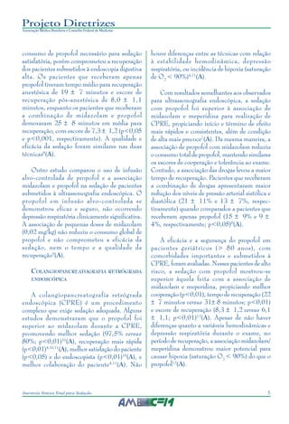 5Anestesia Venosa Total para Sedação
Projeto Diretrizes
Associação Médica Brasileira e Conselho Federal de Medicina
consumo de propofol necessário para sedação
satisfatória, porém comprometeu a recuperação
dos pacientes submetidos à endoscopia digestiva
alta. Os pacientes que receberam apenas
propofol tiveram tempo médio para recuperação
anestésica de 19 ± 7 minutos e escore de
recuperação pós-anestésica de 8,0 ± 1,1
minutos, enquanto os pacientes que receberam
a combinação de midazolam e propofol
demoraram 25 ± 8 minutos em média para
recuperação, com escore de 7,3 ± 1,2 (p<0,05
e p<0,001, respectivamente). A qualidade e
eficácia da sedação foram similares nas duas
técnicas8
(A).
Outro estudo comparou o uso de infusão
alvo-controlada de propofol e a associação
midazolam e propofol na sedação de pacientes
submetidos à ultrassonografia endoscópica. O
propofol em infusão alvo-controlada se
demonstrou eficaz e seguro, não ocorrendo
depressão respiratória clinicamente significativa.
A associação de pequenas doses de midazolam
(0,02 mg/kg) não reduziu o consumo global de
propofol e não comprometeu a eficácia da
sedação, nem o tempo e a qualidade da
recuperação9
(A).
COLANGIOPANCREATOGRAFIA RETRÓGRADA
ENDOSCÓPICA
A colangiopancreatografia retrógrada
endoscópica (CPRE) é um procedimento
complexo que exige sedação adequada. Alguns
estudos demonstraram que o propofol foi
superior ao midazolam durante a CPRE,
promovendo melhor sedação (97,5% versus
80%; p<0,01)10
(A), recuperação mais rápida
(p<0,01)4,10,11
(A), melhor satisfação do paciente
(p<0,05) e do endoscopista (p<0,01)10
(A), e
melhor colaboração do paciente4,11
(A). Não
houve diferenças entre as técnicas com relação
à estabilidade hemodinâmica, depressão
respiratória, ou incidência de hipoxia (saturação
de O2
< 90%)4,11
(A).
Com resultados semelhantes aos observados
para ultrassonografia endoscópica, a sedação
com propofol foi superior à associação de
midazolam e meperidina para realização de
CPRE, propiciando início e término de efeito
mais rápidos e consistentes, além de condição
de alta mais precoce7
(A). Da mesma maneira, a
associação de propofol com midazolam reduziu
o consumo total de propofol, mantendo similares
os escores de cooperação e tolerância ao exame.
Contudo, a associação das drogas levou a maior
tempo de recuperação. Pacientes que receberam
a combinação de drogas apresentaram maior
redução dos níveis de pressão arterial sistólica e
diastólica (21 ± 11% e 13 ± 7%, respec-
tivamente) quando comparados a pacientes que
receberam apenas propofol (15 ± 9% e 9 ±
4%, respectivamente; p<0,05)8
(A).
A eficácia e a segurança do propofol em
pacientes geriátricos (> 80 anos), com
comorbidades importantes e submetidos à
CPRE, foram avaliadas. Nesses pacientes de alto
risco, a sedação com propofol mostrou-se
superior àquela feita com a associação de
midazolam e meperidina, propiciando melhor
cooperação (p<0,01), tempo de recuperação (22
± 7 minutos versus 31± 8 minutos; p<0,01)
e escore de recuperação (8,3 ± 1,2 versus 6,1
± 1,1; p<0,01)12
(A). Apesar de não haver
diferenças quanto a variáveis hemodinâmicas e
depressão respiratória durante o exame, no
período de recuperação, a associação midazolam/
meperidina demonstrou maior potencial para
causar hipoxia (saturação O2
< 90%) do que o
propofol12
(A).
 