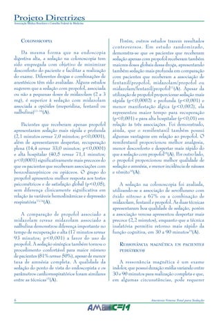 Projeto Diretrizes
Associação Médica Brasileira e Conselho Federal de Medicina
6 Anestesia Venosa Total para Sedação
COLONOSCOPIA
Da mesma forma que na endoscopia
digestiva alta, a sedação na colonoscopia tem
sido empregada com objetivo de minimizar
desconforto do paciente e facilitar a realização
do exame. Diferentes drogas e combinações de
anestésicos têm sido avaliadas. Alguns estudos
sugerem que a sedação com propofol, associada
ou não a pequenas doses de midazolam (2 a 3
mg), é superior à sedação com midazolam
associada a opióides (meperidina, fentanil ou
nalbufina)13 -16
(A).
Pacientes que receberam apenas propofol
apresentaram sedação mais rápida e profunda
(2,1 minutos versus 7,0 minutos; p<0,0001),
além de apresentarem despertar, recuperação
plena (14,4 versus 33,0 minutos; p<0,0001)
e alta hospitalar (40,5 versus 71,1 minutos;
p<0,0001) significativamente mais precoces do
que os pacientes que receberam associações com
benzodiazepínicos ou opiáceos. O grupo do
propofol apresentou melhor resposta aos testes
psicométricos e de satisfação global (p<0,05),
sem diferença clinicamente significativa em
relação às variáveis hemodinâmicas e depressão
respiratória13,14
(A).
A comparação de propofol associado a
midazolam versus midazolam associado a
nalbufina demonstrou diferença importante no
tempo de recuperação e alta (17 minutos versus
93 minutos; p<0,001) a favor do uso de
propofol. A sedação sinérgica também tornou o
procedimento confortável para maior número
de pacientes (81% versus 50%), apesar de menor
taxa de amnésia completa. A qualidade da
sedação do ponto de vista do endoscopista e os
parâmetros cardiorrespiratórios foram similares
entre as técnicas15
(A).
Porém, outros estudos trazem resultados
controversos. Em estudo randomizado,
demonstra-se que os pacientes que receberam
sedação apenas com propofol receberam também
maiores doses globais dessa droga, apresentando
também sedação mais profunda em comparação
com pacientes que receberam a associação de
fentanil/propofol, midazolam/propofol ou
midazolam/fentanil/propofol17
(A). Apesar da
utilização de propofol proporcionar sedação mais
rápida (p<0,0002) e profunda (p<0,001) e
menor manifestação álgica (p<0,002), ela
representou maior tempo para recuperação
(p<0,001) e para alta hospitalar (p<0,01) em
relação às três associações. Foi demonstrado,
ainda, que o remifentanil também possui
algumas vantagens em relação ao propofol. O
remifentanil proporcionou melhor analgesia,
menor desconforto e despertar mais rápido do
que a sedação com propofol18
(A). Por outro lado,
o propofol proporcionou melhor qualidade de
sedação e amnésia, e menor incidência de náusea
e vômito18
(A).
A sedação na colonoscopia foi avaliada,
utilizando-se a associação de sevoflurano com
óxido nitroso a 67% ou a combinação de
midazolam, fentanil e propofol. As duas técnicas
apresentaram boa qualidade de sedação, porém
a associação venosa apresentou despertar mais
precoce (2,2 minutos), enquanto que a técnica
inalatória permitiu retorno mais rápido da
função cognitiva, em 30 a 90 minutos19
(A).
RESSONÂNCIA MAGNÉTICA EM PACIENTES
PEDIÁTRICOS
A ressonância magnética é um exame
indolor, que possui duração média variando entre
30 e 90 minutos para realização completa e que,
em algumas circunstâncias, pode requerer
 