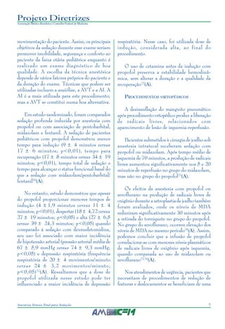 7Anestesia Venosa Total para Sedação
Projeto Diretrizes
Associação Médica Brasileira e Conselho Federal de Medicina
movimentação do paciente. Assim, os principais
objetivos da sedação durante esse exame seriam
promover imobilidade, segurança e conforto ao
paciente da faixa etária pediátrica enquanto é
realizado um exame diagnóstico de boa
qualidade. A escolha da técnica anestésica
depende de vários fatores próprios do paciente e
da duração do exame. Técnicas que podem ser
utilizadas incluem a ansiólise, a AVT e a AI. A
AI é a mais utilizada para este procedimento,
mas a AVT se constitui numa boa alternativa.
Em estudo randomizado, foram comparados
sedação profunda induzida por anestesia com
propofol ou com associação de pentobarbital,
midazolam e fentanil. A sedação de pacientes
pediátricos com propofol demonstrou menor
tempo para indução (9 ± 4 minutos versus
17 ± 6 minutos; p<0,01), tempo para
recuperação (17 ± 8 minutos versus 34 ± 19
minutos; p<0,01), tempo total de sedação e
tempo para alcançar o status funcional basal do
que a sedação com midazolam/pentobarbital/
fentanil20
(A).
No entanto, estudo demonstrou que apesar
do propofol proporcionar menores tempos de
indução (4 ± 1,9 minutos versus 11 ± 4
minutos; p<0,01), despertar (18 ± 4,72 versus
27 ± 19 minutos; p<0,05) e alta (27 ± 6,5
versus 39 ± 24,3 minutos; p<0,05) quando
comparado à sedação com dexmedetomidina,
seu uso foi associado com maior incidência
de hipotensão arterial (pressão arterial média de
67 ± 5,9 mmHg versus 74 ± 9,3 mmHg;
p<0,05) e depressão respiratória (frequência
respiratória de 20 ± 4 movimentos/minuto
versus 24 ± 3,2 movimentos/minuto;
p<0,05)21
(A). Ressaltamos que a dose de
propofol utilizada nesse estudo pode ter
influenciado a maior incidência de depressão
respiratória. Nesse caso, foi utilizada dose de
indução, considerada alta, ao final do
procedimento.
O uso de cetamina antes da indução com
propofol preserva a estabilidade hemodinâ-
mica, sem alterar a duração e a qualidade da
recuperação22
(A).
PROCEDIMENTOS ORTOPÉDICOS
A desinsuflação do manguito pneumático
após procedimento ortopédico produz a liberação
de radicais livres, relacionados com
aparecimento de lesão de isquemia-reperfusão.
Pacientes submetidos à cirurgia de joelho sob
anestesia intratecal receberam sedação com
propofol ou midazolam. Após tempo médio de
isquemia de 70 minutos, a produção de radicais
livres aumentou significativamente nos 5 e 20
minutos de reperfusão no grupo do midazolam,
mas não no grupo do propofol23
(A).
Os efeitos da anestesia com propofol ou
sevoflurano na produção de radicais livres de
oxigênio durante a artroplastia de joelho também
foram avaliados, onde os níveis de MDA
reduziram significativamente 30 minutos após
a retirada do torniquete no grupo do propofol.
No grupo do sevoflurano, ocorreu elevação dos
níveis de MDA no mesmo período24
(A). Assim,
podemos concluir que a infusão de propofol
correlaciona-se com menores níveis plasmáticos
de radicais livres de oxigênio após isquemia,
quando comparada ao uso de midazolam ou
sevoflurano23,24
(A).
Nos atendimentos de urgência, pacientes que
necessitam de procedimentos de redução de
fraturas e deslocamentos se beneficiam de uma
 