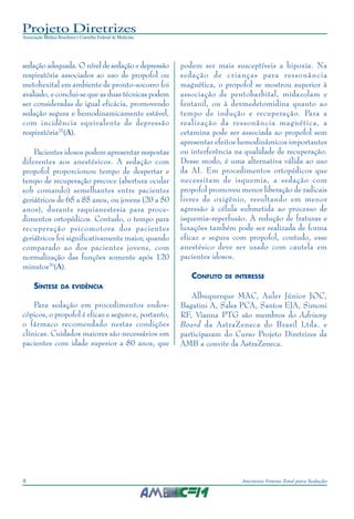 Projeto Diretrizes
Associação Médica Brasileira e Conselho Federal de Medicina
8 Anestesia Venosa Total para Sedação
sedação adequada. O nível de sedação e depressão
respiratória associados ao uso de propofol ou
metohexital em ambiente de pronto-socorro foi
avaliado, e conclui-se que as duas técnicas podem
ser consideradas de igual eficácia, promovendo
sedação segura e hemodinamicamente estável,
com incidência equivalente de depressão
respiratória25
(A).
Pacientes idosos podem apresentar respostas
diferentes aos anestésicos. A sedação com
propofol proporcionou tempo de despertar e
tempo de recuperação precoce (abertura ocular
sob comando) semelhantes entre pacientes
geriátricos de 65 a 85 anos, ou jovens (20 a 50
anos), durante raquianestesia para proce-
dimentos ortopédicos. Contudo, o tempo para
recuperação psicomotora dos pacientes
geriátricos foi significativamente maior, quando
comparado ao dos pacientes jovens, com
normalização das funções somente após 120
minutos26
(A).
SÍNTESE DA EVIDÊNCIA
Para sedação em procedimentos endos-
cópicos, o propofol é eficaz e seguro e, portanto,
o fármaco recomendado nestas condições
clínicas. Cuidados maiores são necessários em
pacientes com idade superior a 80 anos, que
podem ser mais susceptíveis a hipoxia. Na
sedação de crianças para ressonância
magnética, o propofol se mostrou superior à
associação de pentobarbital, midazolam e
fentanil, ou à dexmedetomidina quanto ao
tempo de indução e recuperação. Para a
realização da ressonância magnética, a
cetamina pode ser associada ao propofol sem
apresentar efeitos hemodinâmicos importantes
ou interferência na qualidade de recuperação.
Desse modo, é uma alternativa válida ao uso
da AI. Em procedimentos ortopédicos que
necessitam de isquemia, a sedação com
propofol promoveu menor liberação de radicais
livres de oxigênio, resultando em menor
agressão à célula submetida ao processo de
isquemia-reperfusão. A redução de fraturas e
luxações também pode ser realizada de forma
eficaz e segura com propofol, contudo, esse
anestésico deve ser usado com cautela em
pacientes idosos.
CONFLITO DE INTERESSE
Albuquerque MAC, Auler Júnior JOC,
Bagatini A, Sales PCA, Santos EJA, Simoni
RF, Vianna PTG são membros do Advisory
Board da AstraZeneca do Brasil Ltda. e
participaram do Curso Projeto Diretrizes da
AMB a convite da AstraZeneca.
 