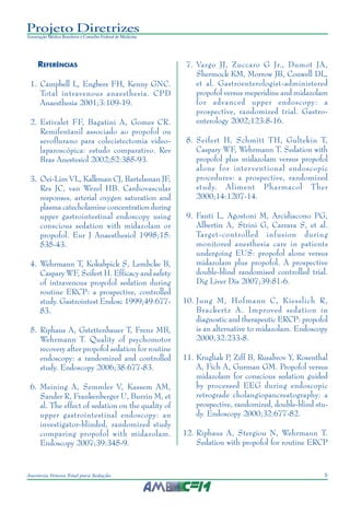 9Anestesia Venosa Total para Sedação
Projeto Diretrizes
Associação Médica Brasileira e Conselho Federal de Medicina
REFERÊNCIAS
1. Campbell L, Engbers FH, Kenny GNC.
Total intravenous anaesthesia. CPD
Anaesthesia 2001;3:109-19.
2. Estivalet FF, Bagatini A, Gomes CR.
Remifentanil associado ao propofol ou
sevoflurano para colecistectomia video-
laparoscópica: estudo comparativo. Rev
Bras Anestesiol 2002;52:385-93.
3. Oei-Lim VL, Kalkman CJ, Bartelsman JF,
Res JC, van Wezel HB. Cardiovascular
responses, arterial oxygen saturation and
plasma catecholamine concentration during
upper gastrointestinal endoscopy using
conscious sedation with midazolam or
propofol. Eur J Anaesthesiol 1998;15:
535-43.
4. Wehrmann T, Kokabpick S, Lembcke B,
Caspary WF, Seifert H. Efficacy and safety
of intravenous propofol sedation during
routine ERCP: a prospective, controlled
study. Gastrointest Endosc 1999;49:677-
83.
5. Riphaus A, Gstettenbauer T, Frenz MB,
Wehrmann T. Quality of psychomotor
recovery after propofol sedation for routine
endoscopy: a randomized and controlled
study. Endoscopy 2006;38:677-83.
6. Meining A, Semmler V, Kassem AM,
Sander R, Frankenberger U, Burzin M, et
al. The effect of sedation on the quality of
upper gastrointestinal endoscopy: an
investigator-blinded, randomized study
comparing propofol with midazolam.
Endoscopy 2007;39:345-9.
7. Vargo JJ, Zuccaro G Jr., Dumot JA,
Shermock KM, Morrow JB, Conwell DL,
et al. Gastroenterologist-administered
propofol versus meperidine and midazolam
for advanced upper endoscopy: a
prospective, randomized trial. Gastro-
enterology 2002;123:8-16.
8. Seifert H, Schmitt TH, Gultekin T,
Caspary WF, Wehrmann T. Sedation with
propofol plus midazolam versus propofol
alone for interventional endoscopic
procedures: a prospective, randomized
study. Aliment Pharmacol Ther
2000;14:1207-14.
9. Fanti L, Agostoni M, Arcidiacono PG,
Albertin A, Strini G, Carrara S, et al.
Target-controlled infusion during
monitored anesthesia care in patients
undergoing EUS: propofol alone versus
midazolam plus propofol. A prospective
double-blind randomised controlled trial.
Dig Liver Dis 2007;39:81-6.
10. Jung M, Hofmann C, Kiesslich R,
Brackertz A. Improved sedation in
diagnostic and therapeutic ERCP: propofol
is an alternative to midazolam. Endoscopy
2000;32:233-8.
11. Krugliak P, Ziff B, Rusabrov Y, Rosenthal
A, Fich A, Gurman GM. Propofol versus
midazolam for conscious sedation guided
by processed EEG during endoscopic
retrograde cholangiopancreatography: a
prospective, randomized, double-blind stu-
dy. Endoscopy 2000;32:677-82.
12. Riphaus A, Stergiou N, Wehrmann T.
Sedation with propofol for routine ERCP
 