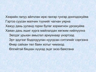 Хээрийн галуу айлчлан ирж гангар гунгар донгодохуйяа
Гэртээ суусан малчин түүнийг чагнан уярна
Хажуу дахь ууланд горхи булаг хоржигнон урсахуйяа
Хаяан дахь ишиг хурга майлалдан хөгжим нийлүүлнэ
Эелдэг урьхан амьсгал ариухнаар үнэртээд
Эрт эдүгээг бодогдуулан нуугдсан сэтгэлийг сэргээнэ
Өнөр сайхан төл баян хотыг чимэхэд
Өлгийтэй бяцхан хүүхэд эцэг эхээ баясгана
 