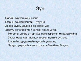 Зун
Цагийн сайхан зуны эхэнд
Газрын сайхан хангайн нуруунд
Хөхөө шувуу урьхнаа донгодох үес
Энэхүү дэлхий юутай сайхан тааламжтай
Ногооны униар огторгуйд тулж зэрэглэн мяралзахуйяа
Хүлэг морь урт янцгааж төрсөн нутгийг зүглэнэ
Цэцгийн хур дэлхийн нүүрийг угаахад
Залуу хүмүүсийн сэтгэл сэргэж бие биеэ бодно
 