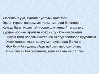 Үзэсгэлэнт уул, тунгалаг ус зуны цагт тэгш
Эрийн гурван наадам монголын манлай баясгалан
Хүүхэд багачуудын гийнгоолох дуу хөндий талд яруу
Хурдан морины яралзан ирэх нь хүн бүхний бахдал
Уудам талд наадам цэнгэлийн аялгуу зөөлнөөр цуурайтна
Хээр хөдөөд таван хошуу мал дураараа бэлчинэ
Өрх бүрийн үүдэнд айраг найрын үнэр сэнгэнэнэ
Ийм сайхан баясгалантай, тийм сайхан жаргалтай
 