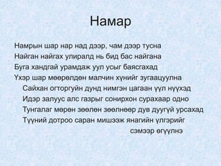 Намар
Намрын шар нар над дээр, чам дээр тусна
Найган найгах улиралд нь бид бас найгана
Буга хандгай урамдаж уул усыг баясгахад
Үхэр шар мөөрөлдөн малчин хүнийг зугаацуулна
Сайхан огторгуйн дунд нимгэн цагаан үүл нүүхэд
Идэр залуус алс газрыг сонирхон сурахаар одно
Тунгалаг мөрөн зөөлөн зөөлнөөр дув дуугүй урсахад
Түүний дотроо саран мишээж янагийн үлгэрийг
сэмээр өгүүлнэ
 