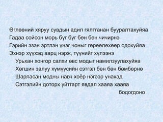 Өглөөний хяруу сувдын адил гялтганан бууралтахуйяа
Гадаа сойсон морь бүг бүг бөн бөн чичирнэ
Гэрийн эзэн эртлэн үнэг чоныг гөрөөлөхөөр одохуйяа
Эхнэр хүүхэд аарц нэрж, түүнийг хүлээнэ
Урьхан хонгор салхи өвс модыг намилзуулахуйяа
Хөгшин залуу хүмүүсийн сэтгэл бөн бөн бөмбөрнө
Шарласан модны навч хоёр нэгээр унахад
Сэтгэлийн доторх уйтгарт явдал хааяа хааяа
бодогдоно
 