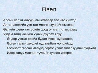 Өвөл
Алсын салхи жихүүн амьсгалаар тас няс хийхэд
Алтан дэлхийн уул тал мөнгөн хуягийг өмсөнө
Өвлийн шөнө тэнгэрийн одод оч мэт гялалзахад
Уудам талд жинчин хүний дуулах яруу
Өндөр уулын оройд будан хүдэн зугаацаад
Өргөн талын хөндий нүд гялбам мэлцийхэд
Бэлчээрт гарсан малууд соргог үсийг гялалзуулан буцахад
Идэр залуу малчин түүнийг хураан исгэрнэ
 
