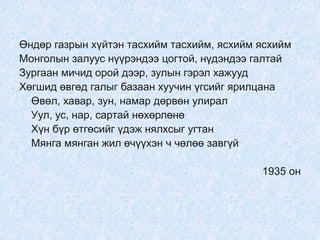 Өндөр газрын хүйтэн тасхийм тасхийм, ясхийм ясхийм
Монголын залуус нүүрэндээ цогтой, нүдэндээ галтай
Зургаан мичид орой дээр, зулын гэрэл хажууд
Хөгшид өвгөд галыг базаан хуучин үгсийг ярилцана
Өвөл, хавар, зун, намар дөрвөн улирал
Уул, ус, нар, сартай нөхөрлөнө
Хүн бүр өтгөсийг үдэж нялхсыг угтан
Мянга мянган жил өчүүхэн ч чөлөө завгүй
1935 он
 