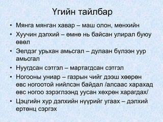 Үгийн тайлбар
• Мянга мянган хавар – маш олон, мөнхийн
• Хуучин дэлхий – өмнө нь байсан улирал буюу
өвөл
• Эелдэг урьхан амьсгал – дулаан бүлээн уур
амьсгал
• Нуугдсан сэтгэл – мартагдсан сэтгэл
• Ногооны униар – газрын чийг дээш хөөрөн
өвс ногоотой нийлсэн байдал /алсаас харахад
өвс ногоо зэрэглээнд уусан хөхрөн харагдах/
• Цэцгийн хур дэлхийн нүүрийг угаах – дэлхий
ертөнц сэргэх
 