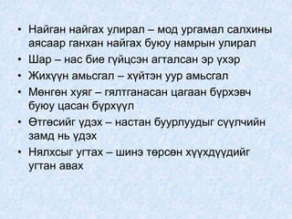 • Найган найгах улирал – мод ургамал салхины
аясаар ганхан найгах буюу намрын улирал
• Шар – нас бие гүйцсэн агталсан эр үхэр
• Жихүүн амьсгал – хүйтэн уур амьсгал
• Мөнгөн хуяг – гялтганасан цагаан бүрхэвч
буюу цасан бүрхүүл
• Өтгөсийг үдэх – настан буурлуудыг сүүлчийн
замд нь үдэх
• Нялхсыг угтах – шинэ төрсөн хүүхдүүдийг
угтан авах
 
