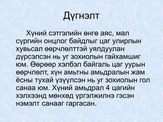 Дүгнэлт
Хүний сэтгэлийн өнгө аяс, мал
сүргийн онцлог байдлыг цаг улирлын
хувьсал өөрчлөлттэй уялдуулан
дүрсэлсэн нь уг зохиолын гайхамшиг
юм. Өөрөөр хэлбэл байгаль цаг уурын
өөрчлөлт, хүн амьтны амьдралын жам
ёсны тухай үзүүлсэн нь уг зохиолын гол
санаа юм. Хүний амьдрал 4 цагийн
хэлхээнд мөнхөд үргэлжилнэ гэсэн
нэмэлт санааг гаргасан.
 