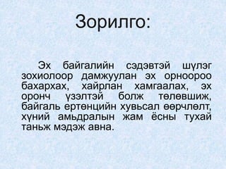 Зорилго:
Эх байгалийн сэдэвтэй шүлэг
зохиолоор дамжуулан эх орноороо
бахархах, хайрлан хамгаалах, эх
оронч үзэлтэй болж төлөвшиж,
байгаль ертөнцийн хувьсал өөрчлөлт,
хүний амьдралын жам ёсны тухай
таньж мэдэж авна.
 
