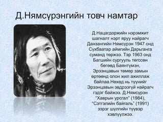 Д.Нямсүрэнгийн товч намтар
Д.Нацагдоржийн нэрэмжит
шагналт нэрт яруу найрагч
Данзангийн Нямсүрэн 1947 онд
Сүхбаатар аймгийн Дарьганга
суманд төржээ. Тэр 1963 онд
Багшийн сургууль төгссөн
бөгөөд Баянтүмэн,
Эрээнцавын төмөр замын
өртөөнд олон жил ажиллаж
байлаа.Нөхөд нь түүнийг
Эрээнцавын эвдрээгүй найрагч
гэдэг байжээ. Д.Нямсүрэн
“Хаврын урсгал” (1984),
“Сэтгэлийн байгаль” (1991)
зэрэг шүлгийн түүвэр
хэвлүүлжээ.
 