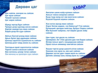 LOGO
Дөрвөн цаг
Цас хайлж, ханзрах нь сайхан
Цаг ирэх сайхан
Чамайг хүлээх сайхан
Цаг харах сайхан
Шувуу ирээд буух сайхан
Чулуун дээр суугаад нисэх сайхан
Харгуй замаар хүн явах сайхан
Хадан дээр би суух сайхан
Айлын бүсгүй усанд явах сайхан
Арын булаг руу дурандах сайхан
Цэнхэр зэрэглээ сүүмэлзэх нь сайхан
Цэнхэр дээл чамд зохио нь сайхан
Толгодын орой зэрэглээтэх сайхан
Торгон салхи сэвэлзэх сайхан
Хөх ногооны униар татах сайхан
Хөх мананд нь ороолдон суух сайхан
Амгалан шөнө нойр хулжих сайхан
Алсын чимээ анирлах сайхан
Бүүр түүр холд нэг юм жингэнэх сайхан
Бүүвэй бүүвэй хорвоо сайхан
Хэн нэгэн ирээд явах сайхан
Хэрэг богож надаас, гал байна уу? Гэх сайхан
Ертөнцийг аргадах хийгээд, бусдыг бодох сайхан
Юм бүхнийг хайрлах, гол мөрөн урсах хоёр
сайхан
Цөн түрж, гол урсах нь сайхан
Цөмөрвөл, би ч бас урсана даа гэж бодох сайхан
Өглөө голын эрэгт, ганцаархнаа сайхан
Орой голын хөвөөнд чамтайгаа сайхан
Хашаа тэргэн дээр шаазгй үглэх сайхан
Хаанаас хэн ирэх нь зөн шиг сайхан
Дөрвөн зүгээс ураг садан ирэх нь сайхан
Дөтийн замаар хань нөхөд ирэх нь сайхан
 