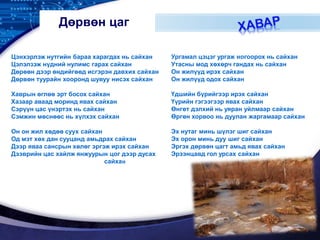 LOGO
Дөрвөн цаг
Цэнхэрлэж нутгийн бараа харагдах нь сайхан
Цэлэлзэж нүдний нулимс гарах сайхан
Дөрөөн дээр өндийгөөд исгэрэн давхих сайхан
Дөрвөн туурайн хооронд шувуу нисэх сайхан
Хаврын өглөө эрт босох сайхан
Хазаар аваад моринд явах сайхан
Сэрүүн цас үнэртэх нь сайхан
Сэмжин мөснөөс нь хүлхэх сайхан
Он он жил хөдөө суух сайхан
Од мэт хөх дан сууцанд амьдрах сайхан
Дээр яваа сансрын хөлөг эргэж ирэх сайхан
Дээврийн цас хайлж янжуурын цог дээр дусах
сайхан
Ургамал цэцэг ургаж ногоорох нь сайхан
Утасны мод хөхөрч гандах нь сайхан
Он жилүүд ирэх сайхан
Он жилүүд одох сайхан
Үдшийн бүрийгээр ирэх сайхан
Үүрийн гэгээгээр явах сайхан
Өнгөт дэлхий нь уяран уйлмаар сайхан
Өргөн хорвоо нь дуулан жаргамаар сайхан
Эх нутаг минь шүлэг шиг сайхан
Эх орон минь дуу шиг сайхан
Эргэх дөрвөн цагт амьд явах сайхан
Эрээнцавд гол урсах сайхан
 