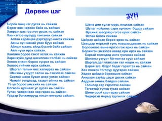 LOGO
Дөрвөн цаг
Бороо ганц нэг дусах нь сайхан
Борог өвс норсон байх нь сайсан
Хаврын цас гэр лүү урсах нь сайхан
Хаа нэгтээ шувууд ганганах сайхан
Алтан хараацай дэргэдүүр нисэх сайхан
Аяны хүн манай уяан буух сайхан
Айлын маань айлд бүсгүй байх сайхан
Айл нүүж ирэх сайхан.
Хангайн бороо гэнэт асгах нь сайхан
Харанхуйн дунд цахилгаан гялбах нь сайхан
Хонон өнжин бороо зүсрэх нь сайхан
Холоос гийчин ирэх сайхан.
Шаргал талын өвс халиурах нь сайхан
Шанхны үзүүрт салхи нь сэвэлзэх сайхан
Сартай шөнө бухал дээр унтах сайхан
Чамайг зүүдлээд, газарт ойчих нь сайхан
Үе үе бороо амсхийх нь сайхан
Өлгөсөн цувнаас ус дусах нь сайхан
Үүлэн чөлөөнөөс нар гарах нь сайхан
Үүдээр болжморууд нисэн өнгөрөх сайхан.
Шөнө дөл хүлэг морь янцгаах сайхан
Шүлэг нойроос сэрж орчлонг бодох сайхан
Өрхний завсраар гэгээ орох сайхан
Өглөө болох сайхан
Цайран цайран бороо орох нь сайхан
Цавьдар морьтой хүнь наашаа давхих нь сайхан
Борооноос өмнө ирлээ гэж ярих нь сайхан
Боржигон эмээлээ аваад орж ирэх нь сайхан
Сартай толгодод ингэ гунганах сайхан
Шанзны үзүүрт Ай-нан-аа суух сайхан
Шаргал дөл угалзлан гал ноцох нь сайхан
Царай зүс, бүдэг бадаг гэрэлтэх нь сайхан
Хөх лонхон тогоруу дуугарах сайхан
Хөдөө цайдам борооших сайхан
Анирхан ахуйд цэцэг дохих сайхан
Аадрын өмнөх байдал сайхан
Тооноор сар гэрэлтэх сайхан
Тогоотой сүүнд тусах сайхан
Шөнө орой сар гарах сайхан
Чөдөртэй морьд тургилах сайхан
 