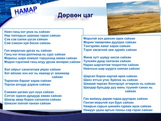 LOGO
Дөрвөн цаг
Навч ганц нэг унах нь сайхан
Нар толгодын цаанаас гарах сайхан
Сэв сэв салхи үүсэх сайхан
Сэм сэмхэн хуй босох сайхан
Гол мяралзан урсах нь сайхан
Ганц нэг ялаа долгионд нь суух сайхан
Морины шарх хомоол тэрүүхэнд хөвөх сайхан
Модон тэрэгний ганц ялуу урсаж өнгөрөх сайхан
Хол ойрыг санагалзаж уярах сайхан
Хот айлаас хэн нэг нь явахад үг захимаар
сайхан
Торолзох барааг харах сайхан
Торгон алчуур дэрвэх сайхан
Сэмжин цагаан үүл нүүх сайхан
Сэтгэл зүрхэн дундуур хөвөх сайхан
Шивэр авир бороо салхилах сайхан
Шивээн толгой ганхах сайхан
Морьтой хүн давхин одох сайхан
Морин төвөргөөн дуулдах сайхан
Тэнгэрийн хаяаг харах сайхан
Тэрэг хөсөгний зам зурайх сайхан
Өмнө зүгт шувуу нисэх сайхан
Үүлсийн дунд ганганах сайхан
Наран шаргалтаж тоорогтох сайхан
Навчсын шар шуурга хаялах сайхан
Шаргал бороо нартай орох сайхан
Шанз ятгын утас буйлах нь сайхан
Шаавай төрсөн Хонгорзул эгчирхэх нь сайхан
Шалдар бульдар дүү минь түүнийг санах нь
сайхан
Ган жийжүү дөрөө гадаа дуугарах сайхан
Ганган морьтой хүн буух сайхан
Намрын сарын шинийн гурван ирэх сайхан
Намуун үдэш аргын тооны сар гарах сайхан
 