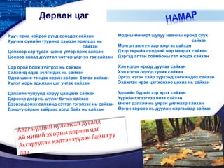 LOGO
Дөрвөн цаг
Хууч яриа нойрон дунд сонсдох сайхан
Хуучин сүмийн тууринд хэмээн ярилцах нь
сайхан
Цонхоор сар тусах шөнө үлгэр ярих сайхан
Цоороо аваад дуултал чөтгөр уярчээ гэх сайхан
Сар орой болж хүйтрэх нь сайхан
Салхинд одод зүлгэгдэх нь сайхан
Өдөр шөнө тэнцэх хорин хоёрон болох сайхан
Хүлэг морь адилхан цаг унтах сайхан
Дэлхийн чулуунд хяруу цавцайх сайхан
Дэрсээр дээр нь шүлэг бичих сайхан
Дээвэр дэвэх салхинд сэтгэл гэгэлзэх нь сайхан
Дэндүү ойрын хайраас холд байх нь сайхан
Модны мөчирт шувуу навчны оронд суух
сайхан
Монгол аялгуугаар жиргэх сайхан
Дээр төрийн сүлдний нар мандах сайхан
Дэргэд алтан соёмбоны гал ноцох сайхан
Хэн нэгэн ирээд дуулах сайхан
Хэн нэгэн одоод гуних сайхан
Эргэх нэгэн хайр зүрхэнд хөгжимдөх сайхан
Ээлжлэн ирэх цаг хонхоо цохих нь сайхан
Үдшийн бүрийгээр ирэх сайхан
Үүрийн гэгээгээр явах сайхан
Өнгөт дэлхий нь уяран уйлмаар сайхан
Өргөн хорвоо нь дуулан жаргамаар сайхан
 