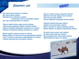 LOGO
Дөрвөн цаг
Цас орон орон лавсах нь сайхан
Цаг эргэж ирэх сайхан
Царайлагхан чамайгаа, намайг
тоогоогүйг тоосон гэж бодох сайхан
Цаг гэрт цохисоор байх нь сайхан
Тэргэл сартай шөнө гадаа зогсох сайхан
Тэргэн дээр хураасан бараа сүглийх сайхан
Тэртээх хөндий цайвартаж сүүдэртэх нь сайхан
Тийшээ очмооргүй аймаар санагдах нь сайхан
Явган шуурга гадаа исгэрэх нь сайхан
Яндан юмуу нэг юм хаа нэгтээ дар дархийх сайхан
Гэнэт гэнэтхэн нүдгүйлэн харанхуйлах нь сайхан
Гэрийн хаяагаар цас хунгарлах сайхан
Айлын гэрээс хүмүүс гарцгаах сайхан
Арилсан тэнгэрт шувуу нисэх сайхан
Уул тал руу гүйх сайхан
Улаан хацартай хүүхдүүд тоглох сайхан
Үдшийн бүрийгээр ирэх сайхан
Үүрийн гэгээгээр явах сайхан
Өнгөт дэлхий нь уяран уйлмаар сайхан
Өргөн хорвоо нь дуулан жаргамаар сайхан
Эх нутаг минь шүлэг шиг сайхан
Эх орон минь дуу шиг сайхан
Эргэх дөрвөн цагт амьд явах сайхан
Эрээнцавд цас орох нь сайхан
 
