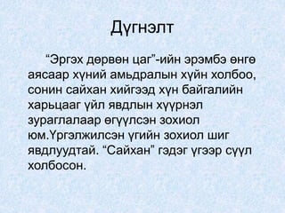 Дүгнэлт
“Эргэх дөрвөн цаг”-ийн эрэмбэ өнгө
аясаар хүний амьдралын хүйн холбоо,
сонин сайхан хийгээд хүн байгалийн
харьцааг үйл явдлын хүүрнэл
зураглалаар өгүүлсэн зохиол
юм.Үргэлжилсэн үгийн зохиол шиг
явдлуудтай. “Сайхан” гэдэг үгээр сүүл
холбосон.
 