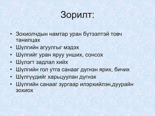 Зорилт:
• Зохиолчдын намтар уран бүтээлтэй товч
танилцах
• Шүлгийн агуулгыг мэдэх
• Шүлгийг уран яруу унших, сонсох
• Шүлэгт задлал хийх
• Шүлгийн гол утга санааг дүгнэн ярих, бичих
• Шүлгүүдийг харьцуулан дүгнэх
• Шүлгийн санааг зургаар илэрхийлэн,дуурайн
зохиох
 