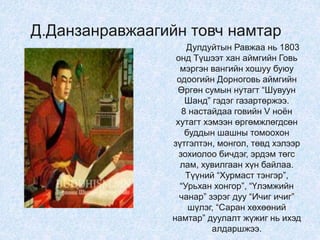 Дулдуйтын Равжаа нь 1803
онд Түшээт хан аймгийн Говь
мэргэн вангийн хошуу буюу
одоогийн Дорноговь аймгийн
Өргөн сумын нутагт “Шувуун
Шанд” гэдэг газартөржээ.
8 настайдаа говийн V ноён
хутагт хэмээн өргөмжлөгдсөн
буддын шашны томоохон
зүтгэлтэн, монгол, төвд хэлээр
зохиолоо бичдэг, эрдэм төгс
лам, хувилгаан хүн байлаа.
Түүний “Хурмаст тэнгэр”,
“Урьхан хонгор”, “Үлэмжийн
чанар” зэрэг дуу “Ичиг ичиг”
шүлэг, “Саран хөхөөний
намтар” дуулалт жүжиг нь ихэд
алдаршжээ.
Д.Данзанравжаагийн товч намтар
 