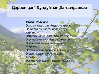 Дөрвөн цаг” Дулдуйтын Данзанравжаа
Хавар. Өсөх цаг
Эсэргэн хавар цагийн дохио ирэхэд
Эгшиглэн донгодогч олон шувуу
жиргэлдэн
Ээлжлэх цагийн эргэлтийг мартаад
Эгүүрд байгаа хэлбэртэй байдаг л.
Энхрийлэн өсгөсөн аав ээжийн
хайранд
Эрхэлж өссөн жаргалдаа ташуурч
Элдэв наадам тохууныг даган
явсаар
Эргээд ирэх дөрвөн далайн жамыг
эс мэдэв л
 