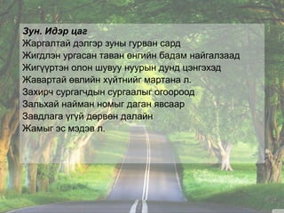 Зун. Идэр цаг
Жаргалтай дэлгэр зуны гурван сард
Жигдлэн ургасан таван өнгийн бадам найгалзаад
Жигүүртэн олон шувуу нуурын дунд цэнгэхэд
Жавартай өвлийн хүйтнийг мартана л.
Захирч сургагчдын сургаалыг огоороод
Зальхай найман номыг даган явсаар
Завдлага үгүй дөрвөн далайн
Жамыг эс мэдэв л.
 
