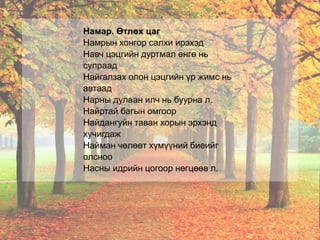 Намар. Өтлөх цаг
Намрын хонгор салхи ирэхэд
Навч цэцгийн дуртмал өнгө нь
сулраад
Найгалзах олон цэцгийн үр жимс нь
автаад
Нарны дулаан илч нь буурна л.
Найртай багын омгоор
Найдангуйн таван хорын эрхэнд
хучигдаж
Найман чөлөөт хүмүүний биеийг
олсноо
Насны идрийн цогоор нөгцөөв л.
 