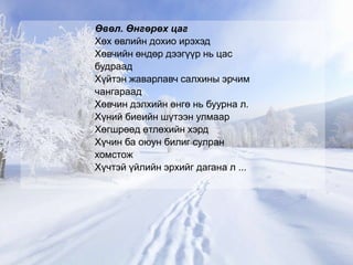 Өвөл. Өнгөрөх цаг
Хөх өвлийн дохио ирэхэд
Хөвчийн өндөр дээгүүр нь цас
будраад
Хүйтэн жаварлавч салхины эрчим
чангараад
Хөвчин дэлхийн өнгө нь буурна л.
Хүний биеийн шүтээн улмаар
Хөгшрөөд өтлөхийн хэрд
Хүчин ба оюун билиг сулран
хомстож
Хүчтэй үйлийн эрхийг дагана л ...
 