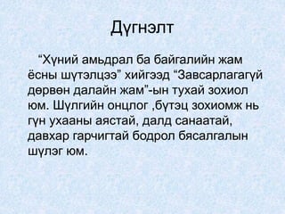 Дүгнэлт
“Хүний амьдрал ба байгалийн жам
ёсны шүтэлцээ” хийгээд “Завсарлагагүй
дөрвөн далайн жам”-ын тухай зохиол
юм. Шүлгийн онцлог ,бүтэц зохиомж нь
гүн ухааны аястай, далд санаатай,
давхар гарчигтай бодрол бясалгалын
шүлэг юм.
 