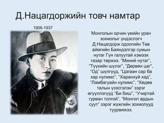 Д.Нацагдоржийн товч намтар
1906-1937
Монголын орчин үеийн уран
зохиолыг үндэслэгч
Д.Нацагдорж одоогийн Төв
аймгийн Баяндэлгэр сумын
нутаг Гүн галуутай хэмээх
газар төржээ. “Миний нутаг”,
“Түүхийн шүлэг”, “Дөрвөн цаг”,
“Од” шүлгүүд, “Цагаан сар ба
хар нулимс”, “Харанхуй хад”,
“Ламбагуайн нулимс”, “Хөдөө
талын үзэсгэлэн” зэрэг
өгүүллэгүүд “Би биш”, “Учиртай
гурван толгой”, “Монгол ардын
суут” зэрэг жүжгийн зохиолууд
туурвижээ.
 