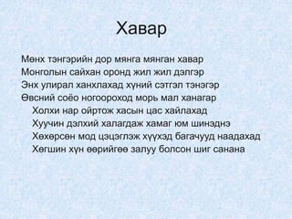 Хавар
Мөнх тэнгэрийн дор мянга мянган хавар
Монголын сайхан оронд жил жил дэлгэр
Энх улирал ханхлахад хүний сэтгэл тэнэгэр
Өвсний соёо ногоороход морь мал ханагар
Холхи нар ойртож хасын цас хайлахад
Хуучин дэлхий халагдаж хамаг юм шинэднэ
Хөхөрсөн мод цэцэглэж хүүхэд багачууд наадахад
Хөгшин хүн өөрийгөө залуу болсон шиг санана
 