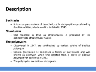 Description
Bacitracin
– It is a complex mixture of branched, cyclic decapeptides produced by
Bacillus subtilise, which was first isolated in 1945.
Novobiocin
– first reported in 1955 as streptonivicin, is produced by the
actinomycete Streptomyces niveus.
The polymyxins
– Discovered in 1947, are synthesized by various strains of Bacillus
polymyxa.
– Colistin (polymyxin E) comprises a family of polymyxins and was
known as colimycin when first isolated from a broth of Bacillus
polymyxa var. colistinus in 1951.
– The polymyxins are cationic detergents.
 