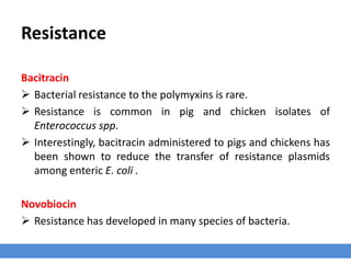 Resistance
Bacitracin
 Bacterial resistance to the polymyxins is rare.
 Resistance is common in pig and chicken isolates of
Enterococcus spp.
 Interestingly, bacitracin administered to pigs and chickens has
been shown to reduce the transfer of resistance plasmids
among enteric E. coli .
Novobiocin
 Resistance has developed in many species of bacteria.
 