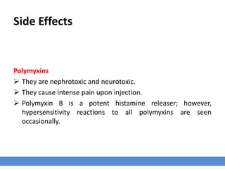 Side Effects
Polymyxins
 They are nephrotoxic and neurotoxic.
 They cause intense pain upon injection.
 Polymyxin B is a potent histamine releaser; however,
hypersensitivity reactions to all polymyxins are seen
occasionally.
 
