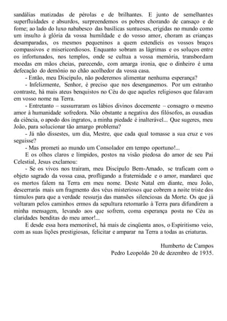 sandálias matizadas de pérolas e de brilhantes. E junto de semelhantes
superfluidades e absurdos, surpreendemos os pobres chorando de cansaço e de
fome; ao lado do luxo nababesco das basílicas suntuosas, erigidas no mundo como
um insulto à glória da vossa humildade e do vosso amor, choram as crianças
desamparadas, os mesmos pequeninos a quem estendíeis os vossos braços
compassivos e misericordiosos. Enquanto sobram as lágrimas e os soluços entre
os infortunados, nos templos, onde se cultua a vossa memória, transbordam
moedas em mãos cheias, parecendo, com amarga ironia, que o dinheiro é uma
defecação do demônio no chão acolhedor da vossa casa.
- Então, meu Discípulo, não poderemos alimentar nenhuma esperança?
- Infelizmente, Senhor, é preciso que nos desenganemos. Por um estranho
contraste, há mais ateus benquistos no Céu do que aqueles religiosos que falavam
em vosso nome na Terra.
- Entretanto – sussurraram os lábios divinos docemente – consagro o mesmo
amor à humanidade sofredora. Não obstante a negativa dos filósofos, as ousadias
da ciência, o apodo dos ingratos, a minha piedade é inalterável... Que sugeres, meu
João, para solucionar tão amargo problema?
- Já não dissestes, um dia, Mestre, que cada qual tomasse a sua cruz e vos
seguisse?
- Mas prometi ao mundo um Consolador em tempo oportuno!...
E os olhos claros e límpidos, postos na visão piedosa do amor de seu Pai
Celestial, Jesus exclamou:
- Se os vivos nos traíram, meu Discípulo Bem-Amado, se traficam com o
objeto sagrado da vossa casa, profligando a fraternidade e o amor, mandarei que
os mortos falem na Terra em meu nome. Deste Natal em diante, meu João,
descerrarás mais um fragmento dos véus misteriosos que cobrem a noite triste dos
túmulos para que a verdade ressurja das mansões silenciosas da Morte. Os que já
voltaram pelos caminhos ermos da sepultura retornarão à Terra para difundirem a
minha mensagem, levando aos que sofrem, coma esperança posta no Céu as
claridades benditas do meu amor!...
E desde essa hora memorável, há mais de cinqüenta anos, o Espiritismo veio,
com as suas lições prestigiosas, felicitar e amparar na Terra a todas as criaturas.
Humberto de Campos
Pedro Leopoldo 20 de dezembro de 1935.
 