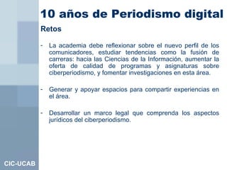 10 años de Periodismo digital   CIC-UCAB <ul><li>Retos </li></ul><ul><li>La academia debe reflexionar sobre el nuevo perfi...