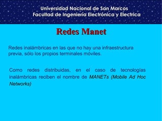 Universidad Nacional de San Marcos
Facultad de Ingeniería Electrónica y Electrica

Redes Manet
Redes inalámbricas en las que no hay una infraestructura
previa, sólo los propios terminales móviles.
Como redes distribuidas, en el caso de tecnologías
inalámbricas reciben el nombre de MANETs (Mobile Ad Hoc
Networks)

 
